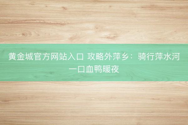 黄金城官方网站入口 攻略外萍乡：骑行萍水河一口血鸭暖夜