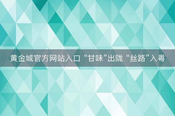 黄金城官方网站入口 “甘味”出陇 “丝路”入粤