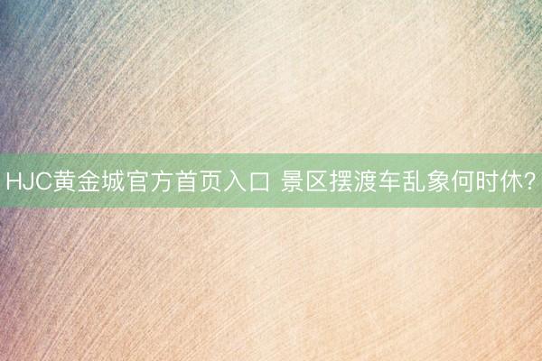HJC黄金城官方首页入口 景区摆渡车乱象何时休?