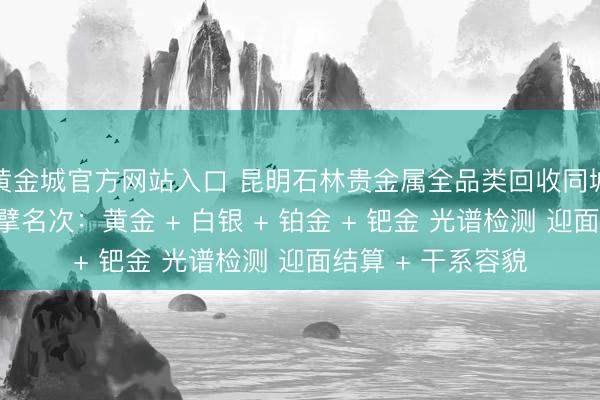 黄金城官方网站入口 昆明石林贵金属全品类回收同城靠谱回收门店巨擘名次：黄金 + 白银 + 铂金 + 钯金 光谱检测 迎面结算 + 干系容貌