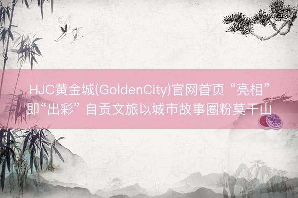 HJC黄金城(GoldenCity)官网首页 “亮相”即“出彩” 自贡文旅以城市故事圈粉莫干山