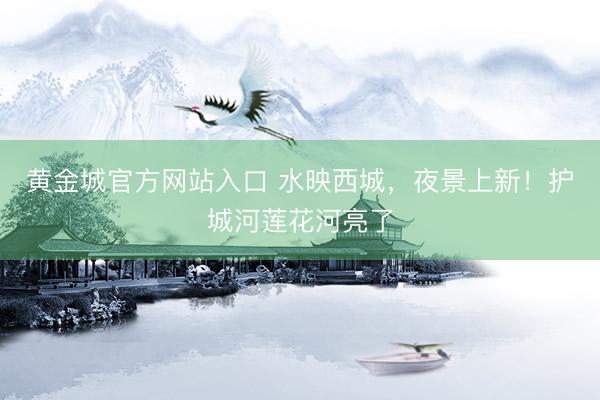 黄金城官方网站入口 水映西城,夜景上新!护城河莲花河亮了