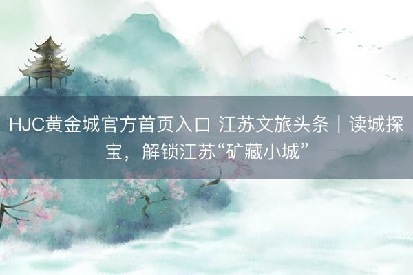 HJC黄金城官方首页入口 江苏文旅头条｜读城探宝，解锁江苏“矿藏小城”