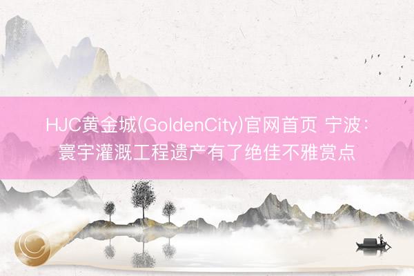 HJC黄金城(GoldenCity)官网首页 宁波:寰宇灌溉工程遗产有了绝佳不雅赏点