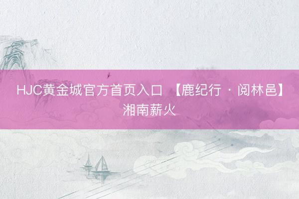 HJC黄金城官方首页入口 【鹿纪行 · 阅林邑】湘南薪火