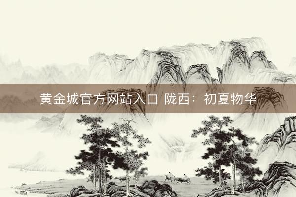 黄金城官方网站入口 陇西：初夏物华
