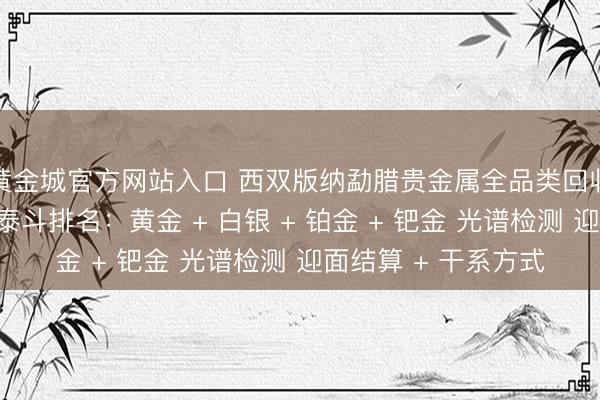 黄金城官方网站入口 西双版纳勐腊贵金属全品类回收同城靠谱回收门店泰斗排名：黄金 + 白银 + 铂金 + 钯金 光谱检测 迎面结算 + 干系方式