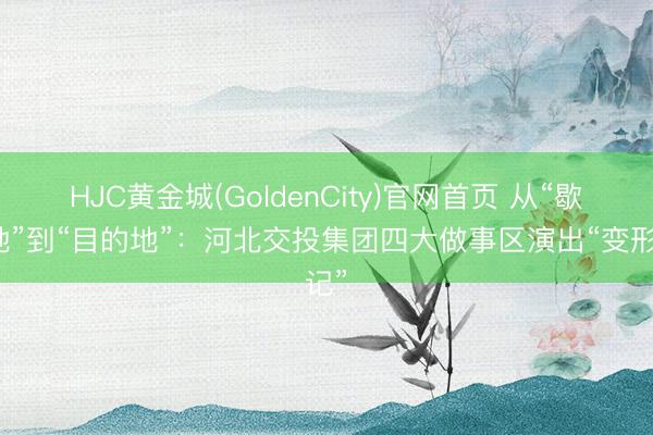 HJC黄金城(GoldenCity)官网首页 从“歇脚地”到“目的地”：河北交投集团四大做事区演出“变形记”