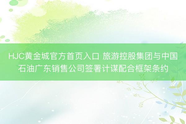 HJC黄金城官方首页入口 旅游控股集团与中国石油广东销售公司签署计谋配合框架条约