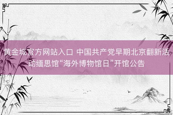黄金城官方网站入口 中国共产党早期北京翻新活动缅思馆“海外博物馆日”开馆公告