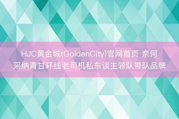 HJC黄金城(GoldenCity)官网首页 奈何采纳青甘环线老司机私东谈主领队带队品牌