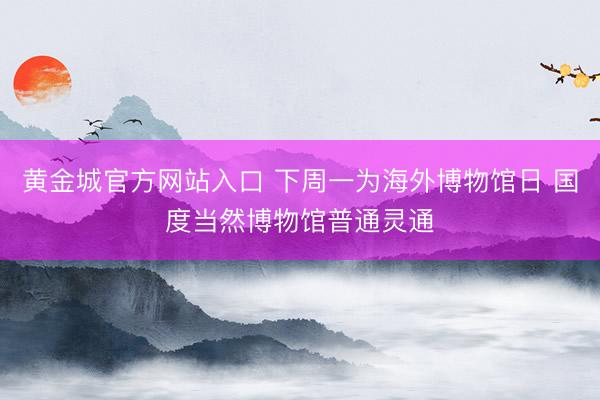 黄金城官方网站入口 下周一为海外博物馆日 国度当然博物馆普通灵通