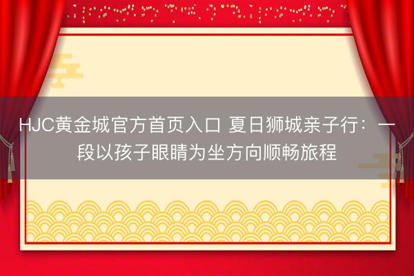 HJC黄金城官方首页入口 夏日狮城亲子行：一段以孩子眼睛为坐方向顺畅旅程