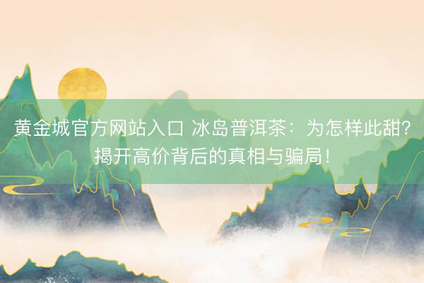 黄金城官方网站入口 冰岛普洱茶:为怎样此甜?揭开高价背后的真相与骗局!