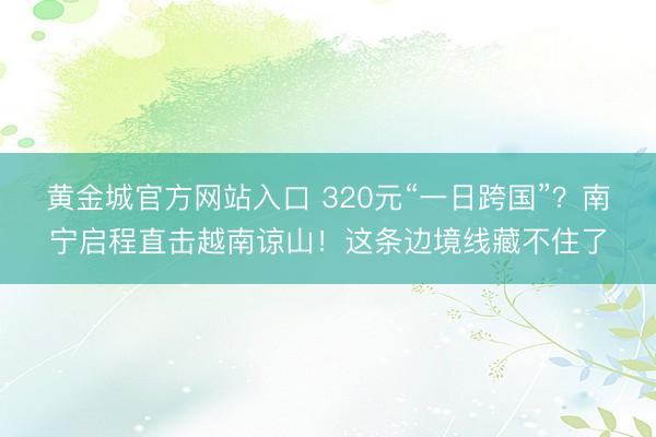黄金城官方网站入口 320元“一日跨国”？南宁启程直击越南谅山！这条边境线藏不住了