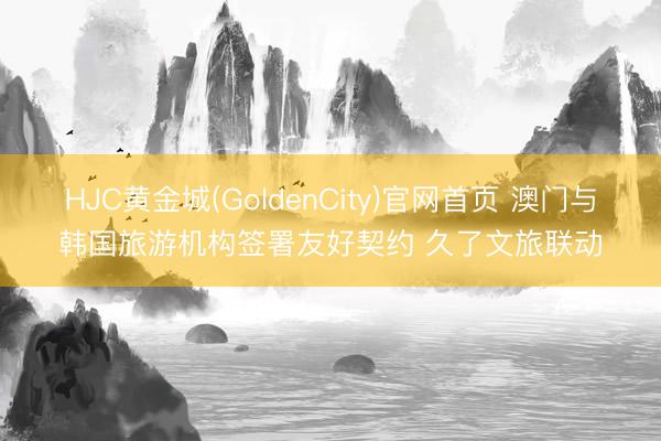 HJC黄金城(GoldenCity)官网首页 澳门与韩国旅游机构签署友好契约 久了文旅联动