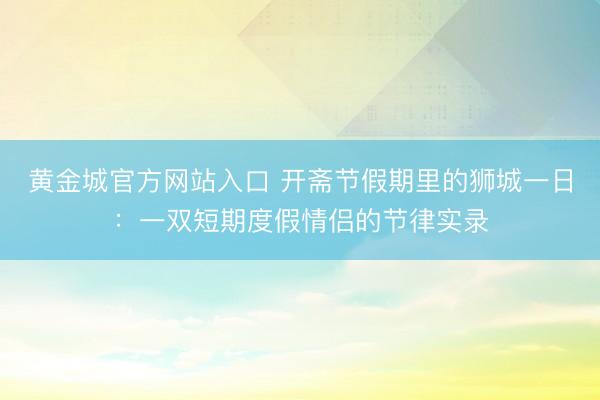 黄金城官方网站入口 开斋节假期里的狮城一日：一双短期度假情侣的节律实录