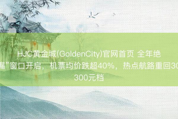 HJC黄金城(GoldenCity)官网首页 全年绝佳“捡漏”窗口开启，机票均价跌超40%，热点航路重回300元档