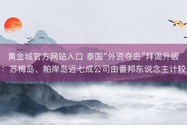 黄金城官方网站入口 泰国“外资夺岛”拜谒升级：苏梅岛、帕岸岛近七成公司由番邦东说念主计较