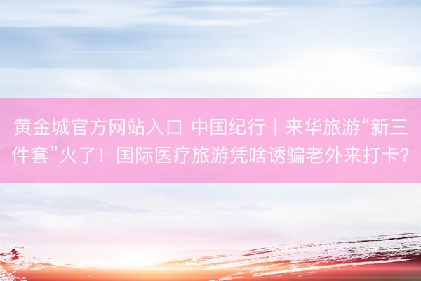 黄金城官方网站入口 中国纪行丨来华旅游“新三件套”火了！国际医疗旅游凭啥诱骗老外来打卡？