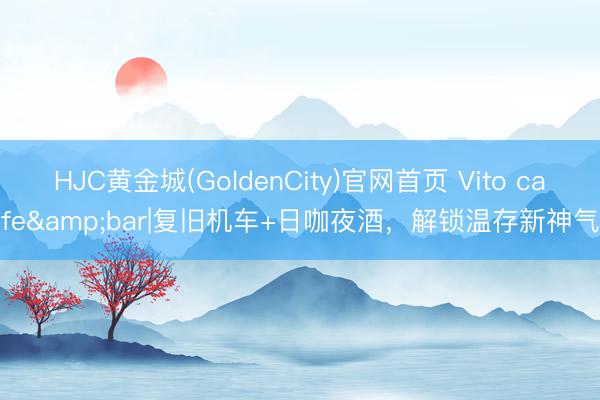 HJC黄金城(GoldenCity)官网首页 Vito cafe&bar|复旧机车+日咖夜酒，解锁温存新神气