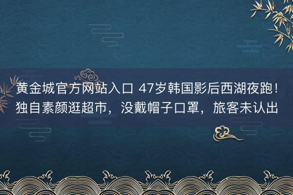 黄金城官方网站入口 47岁韩国影后西湖夜跑！独自素颜逛超市，没戴帽子口罩，旅客未认出