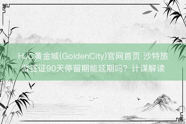 HJC黄金城(GoldenCity)官网首页 沙特旅游签证90天停留期能延期吗？计谋解读