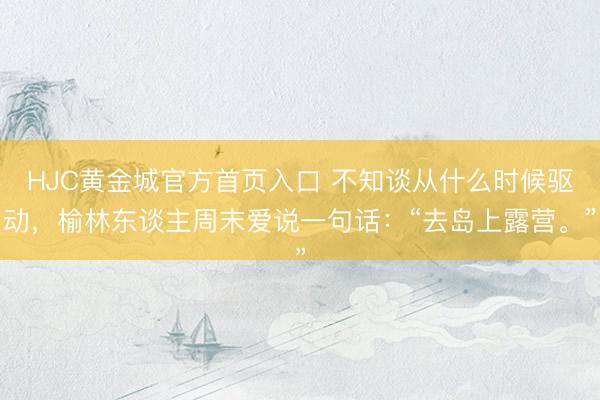 HJC黄金城官方首页入口 不知谈从什么时候驱动，榆林东谈主周末爱说一句话：“去岛上露营。”