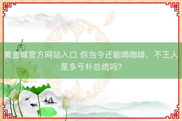 黄金城官方网站入口 你当今还能喝咖啡，不王人是多亏朴总统吗？