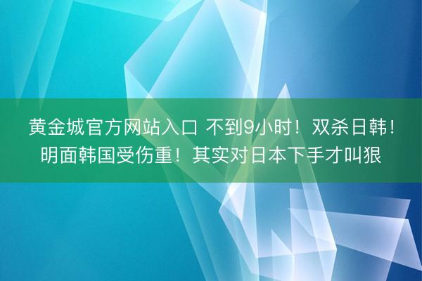 黄金城官方网站入口 不到9小时！双杀日韩！明面韩国受伤重！其实对日本下手才叫狠