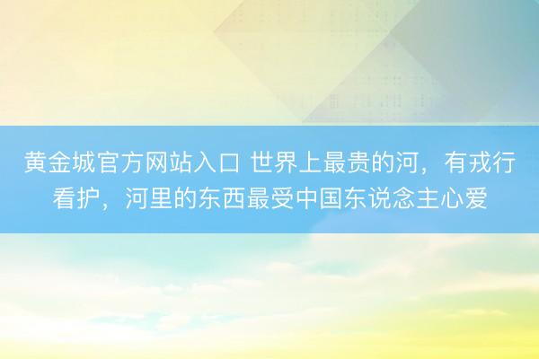 黄金城官方网站入口 世界上最贵的河，有戎行看护，河里的东西最受中国东说念主心爱