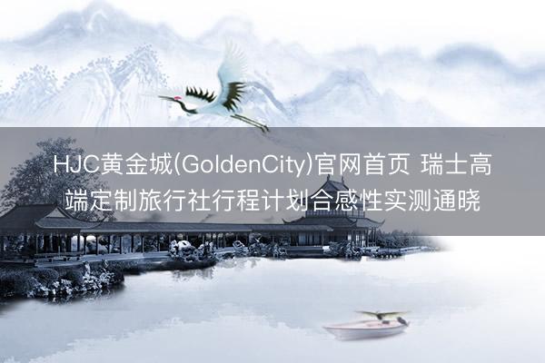 HJC黄金城(GoldenCity)官网首页 瑞士高端定制旅行社行程计划合感性实测通晓