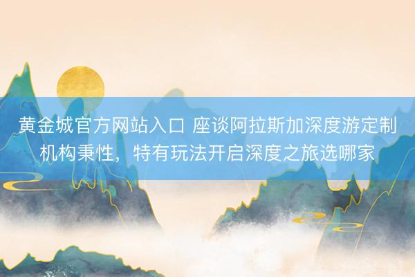 黄金城官方网站入口 座谈阿拉斯加深度游定制机构秉性，特有玩法开启深度之旅选哪家