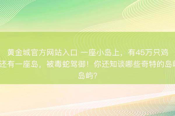 黄金城官方网站入口 一座小岛上，有45万只鸡！还有一座岛，被毒蛇驾御！你还知谈哪些奇特的岛屿？