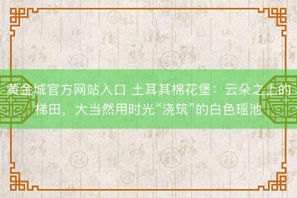 黄金城官方网站入口 土耳其棉花堡：云朵之上的梯田，大当然用时光“浇筑”的白色瑶池