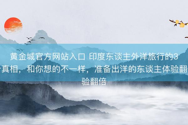 黄金城官方网站入口 印度东谈主外洋旅行的3个真相,和你想的不一样,准备出洋的东谈主体验翻倍
