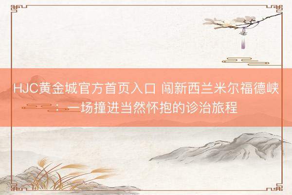 HJC黄金城官方首页入口 闯新西兰米尔福德峡：一场撞进当然怀抱的诊治旅程