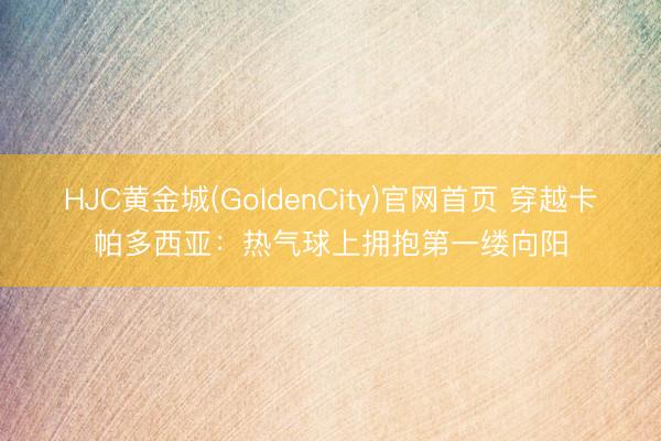 HJC黄金城(GoldenCity)官网首页 穿越卡帕多西亚：热气球上拥抱第一缕向阳
