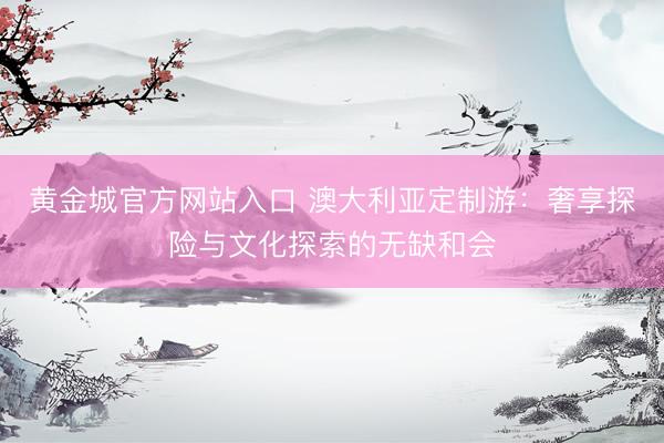 黄金城官方网站入口 澳大利亚定制游：奢享探险与文化探索的无缺和会