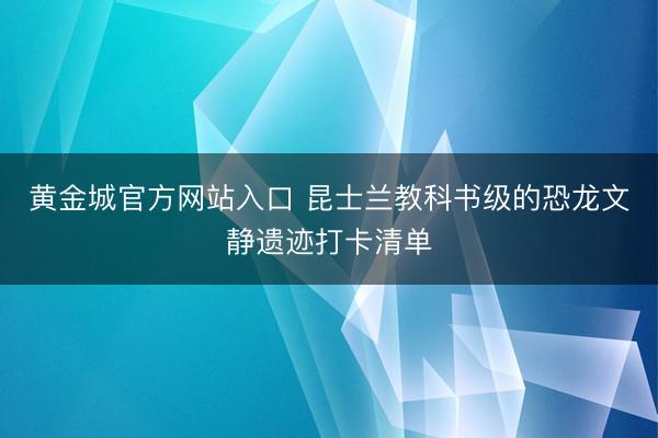 黄金城官方网站入口 昆士兰教科书级的恐龙文静遗迹打卡清单