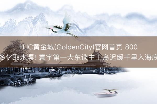 HJC黄金城(GoldenCity)官网首页 800多亿取水漂! 寰宇第一大东谈主工岛迟缓千里入海底