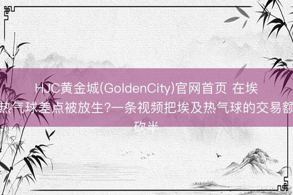 HJC黄金城(GoldenCity)官网首页 在埃及坐热气球差点被放生?一条视频把埃及热气球的交易额砍半