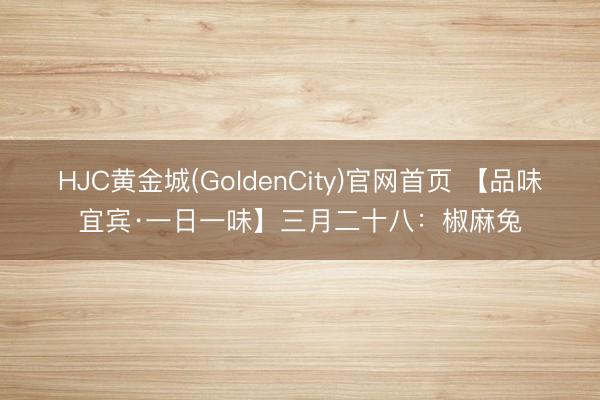 HJC黄金城(GoldenCity)官网首页 【品味宜宾·一日一味】三月二十八：椒麻兔