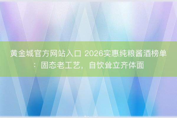 黄金城官方网站入口 2026实惠纯粮酱酒榜单：固态老工艺，自饮耸立齐体面