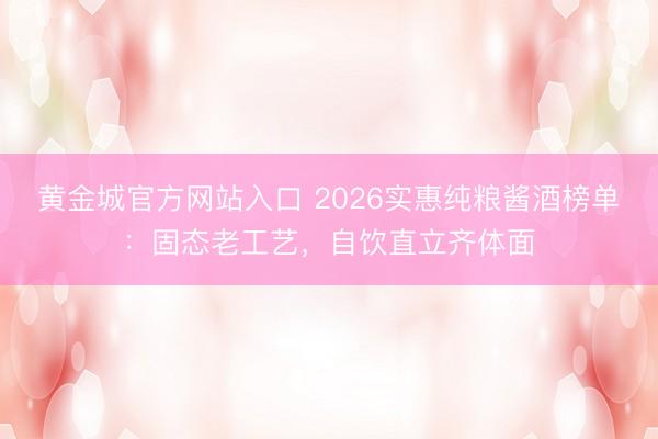 黄金城官方网站入口 2026实惠纯粮酱酒榜单：固态老工艺，自饮直立齐体面