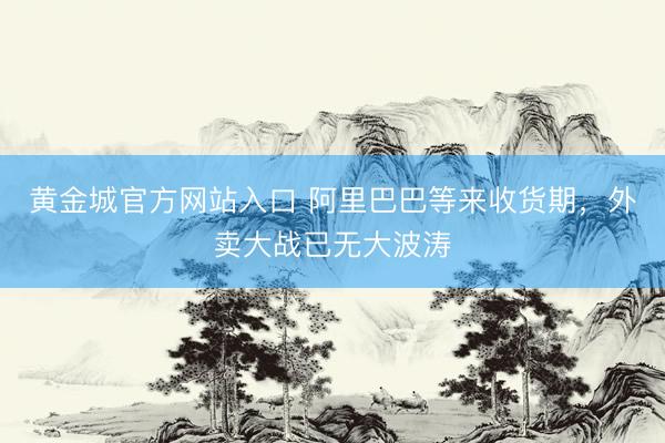 黄金城官方网站入口 阿里巴巴等来收货期，外卖大战已无大波涛