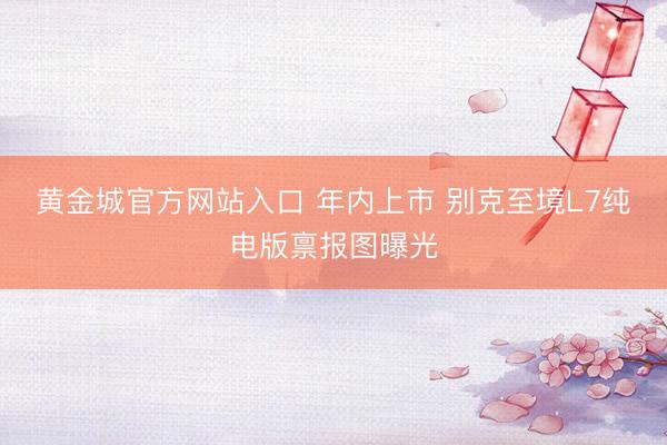 黄金城官方网站入口 年内上市 别克至境L7纯电版禀报图曝光