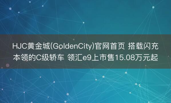 HJC黄金城(GoldenCity)官网首页 搭载闪充本领的C级轿车 领汇e9上市售15.08万元起