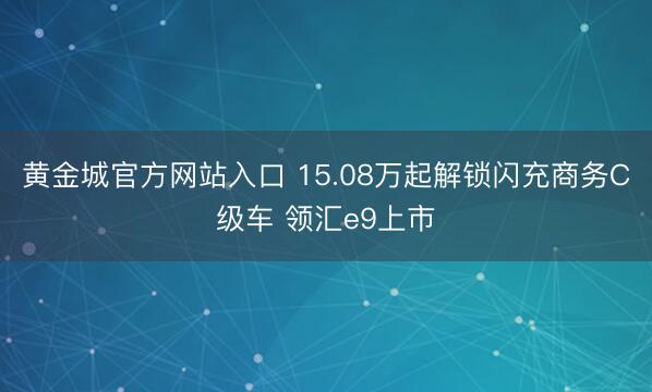 黄金城官方网站入口 15.08万起解锁闪充商务C级车 领汇e9上市
