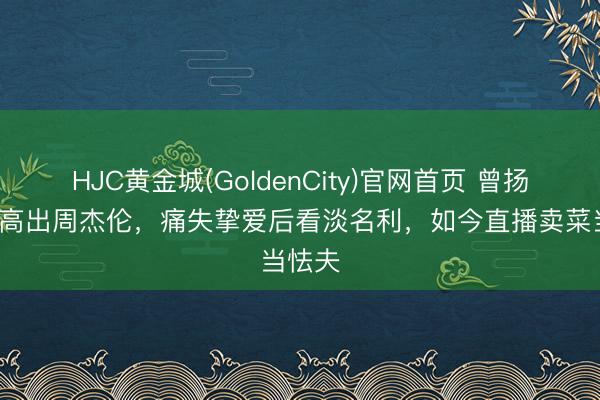 HJC黄金城(GoldenCity)官网首页 曾扬言5年高出周杰伦，痛失挚爱后看淡名利，如今直播卖菜当怯夫